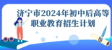 濟寧市2024年初中后高等職業教育招生計劃